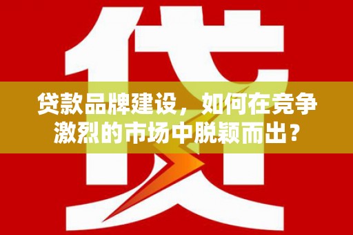 房县贷款品牌建设，如何在竞争激烈的市场中脱颖而出？